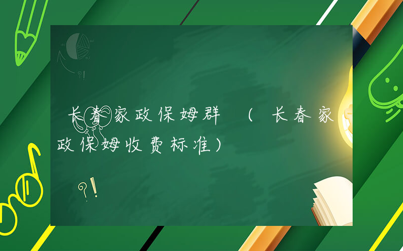 长春家政保姆群 (长春家政保姆收费标准)